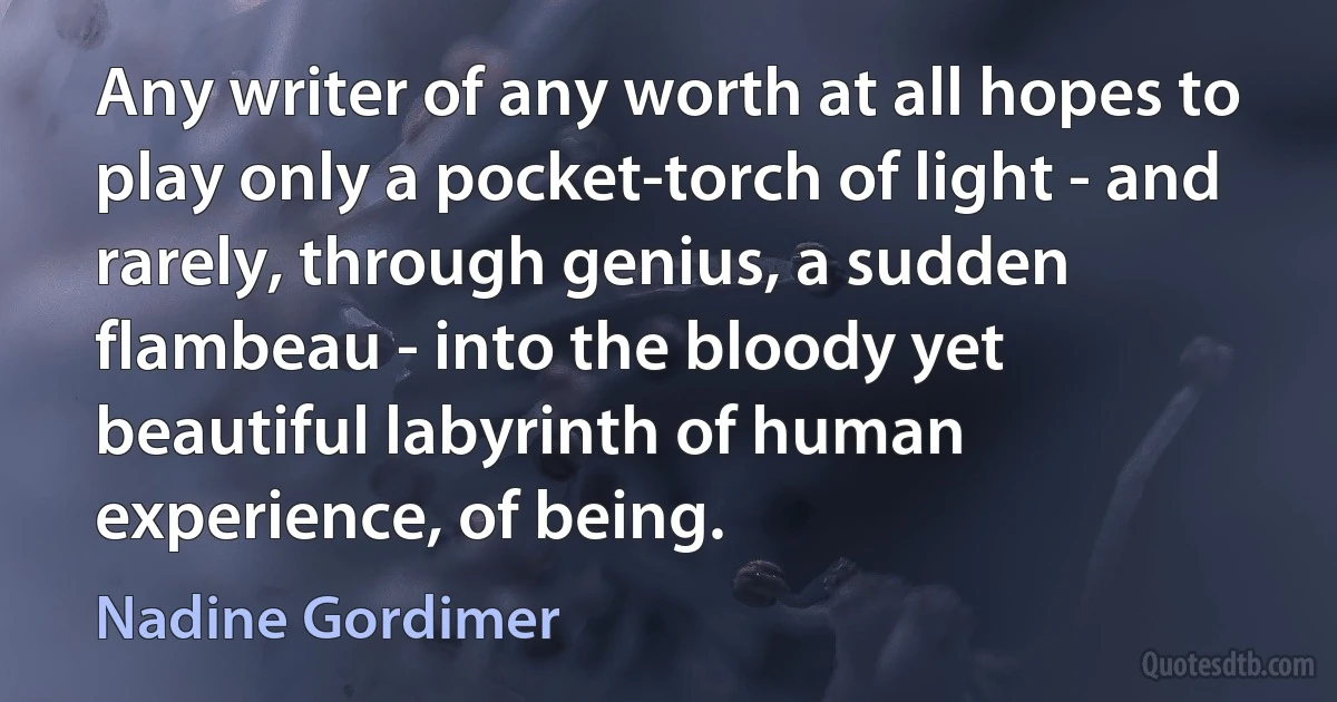 Any writer of any worth at all hopes to play only a pocket-torch of light - and rarely, through genius, a sudden flambeau - into the bloody yet beautiful labyrinth of human experience, of being. (Nadine Gordimer)