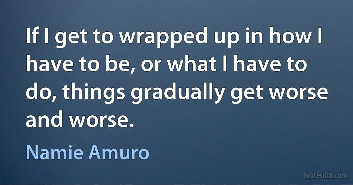 If I get to wrapped up in how I have to be, or what I have to do, things gradually get worse and worse. (Namie Amuro)