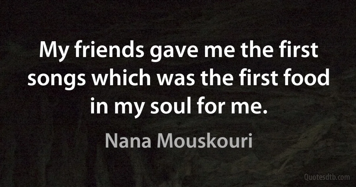 My friends gave me the first songs which was the first food in my soul for me. (Nana Mouskouri)