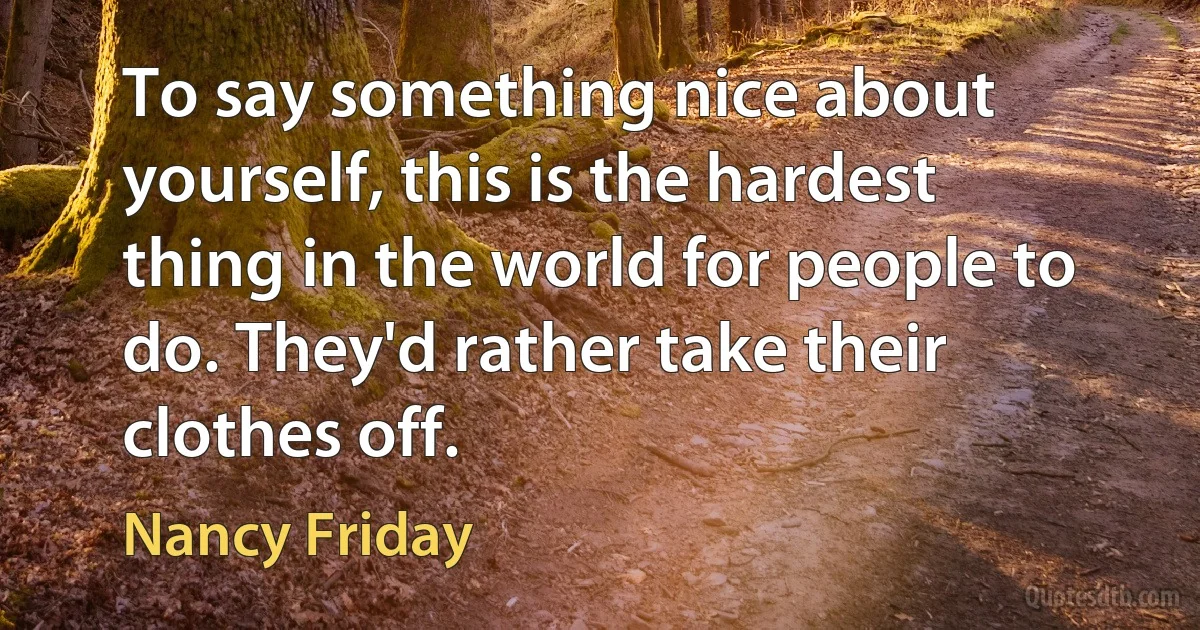 To say something nice about yourself, this is the hardest thing in the world for people to do. They'd rather take their clothes off. (Nancy Friday)