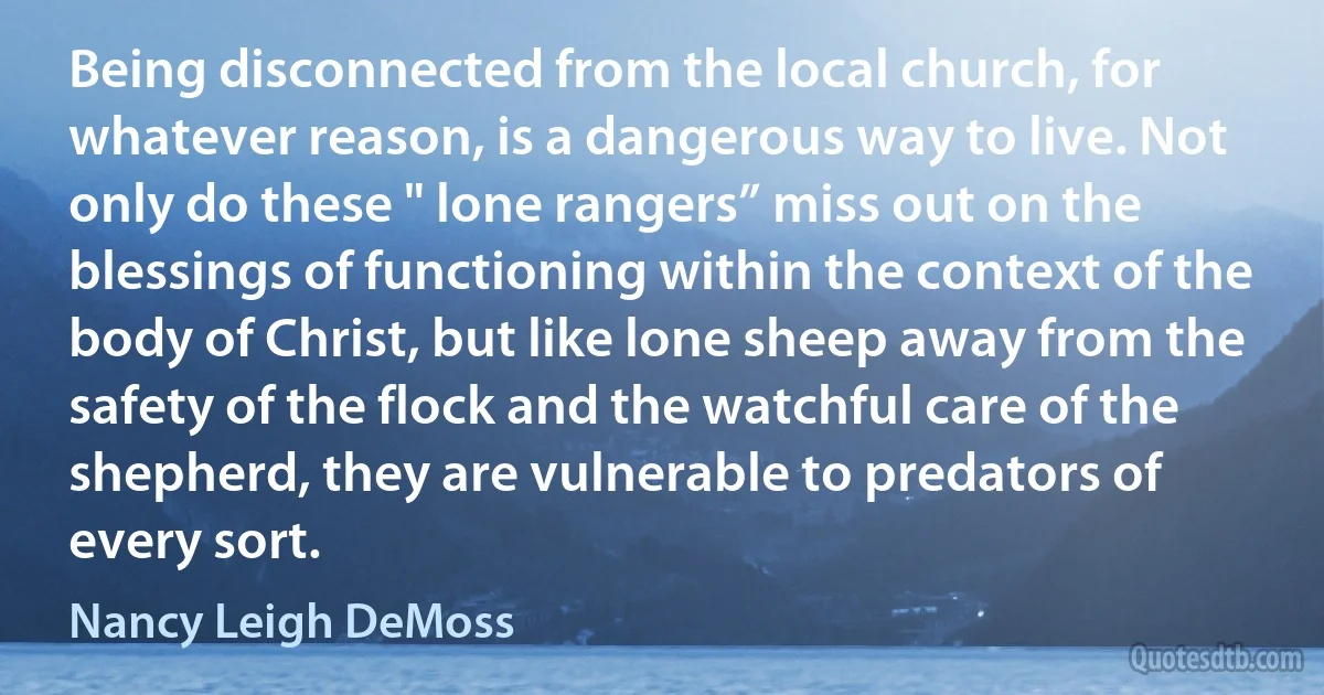 Being disconnected from the local church, for whatever reason, is a dangerous way to live. Not only do these " lone rangers” miss out on the blessings of functioning within the context of the body of Christ, but like lone sheep away from the safety of the flock and the watchful care of the shepherd, they are vulnerable to predators of every sort. (Nancy Leigh DeMoss)