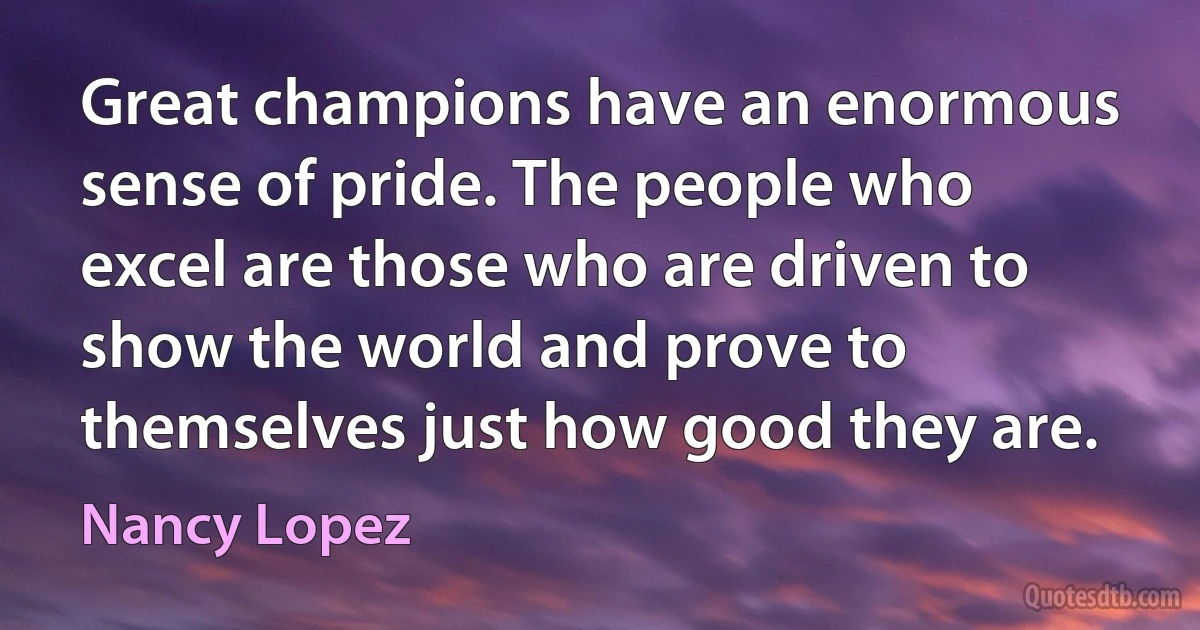 Great champions have an enormous sense of pride. The people who excel are those who are driven to show the world and prove to themselves just how good they are. (Nancy Lopez)