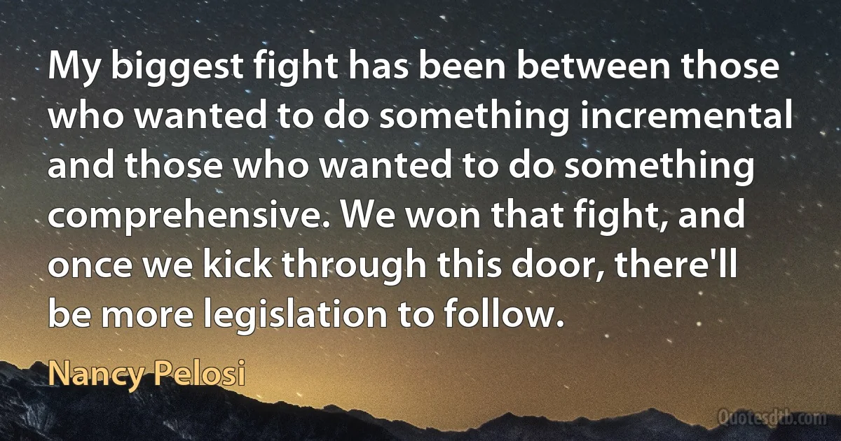 My biggest fight has been between those who wanted to do something incremental and those who wanted to do something comprehensive. We won that fight, and once we kick through this door, there'll be more legislation to follow. (Nancy Pelosi)