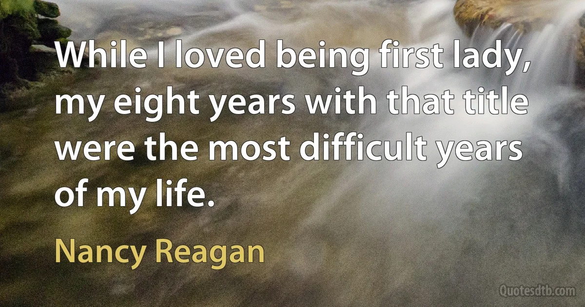 While I loved being first lady, my eight years with that title were the most difficult years of my life. (Nancy Reagan)