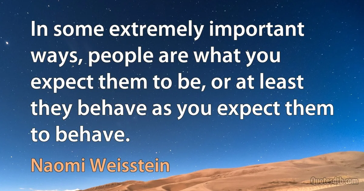 In some extremely important ways, people are what you expect them to be, or at least they behave as you expect them to behave. (Naomi Weisstein)