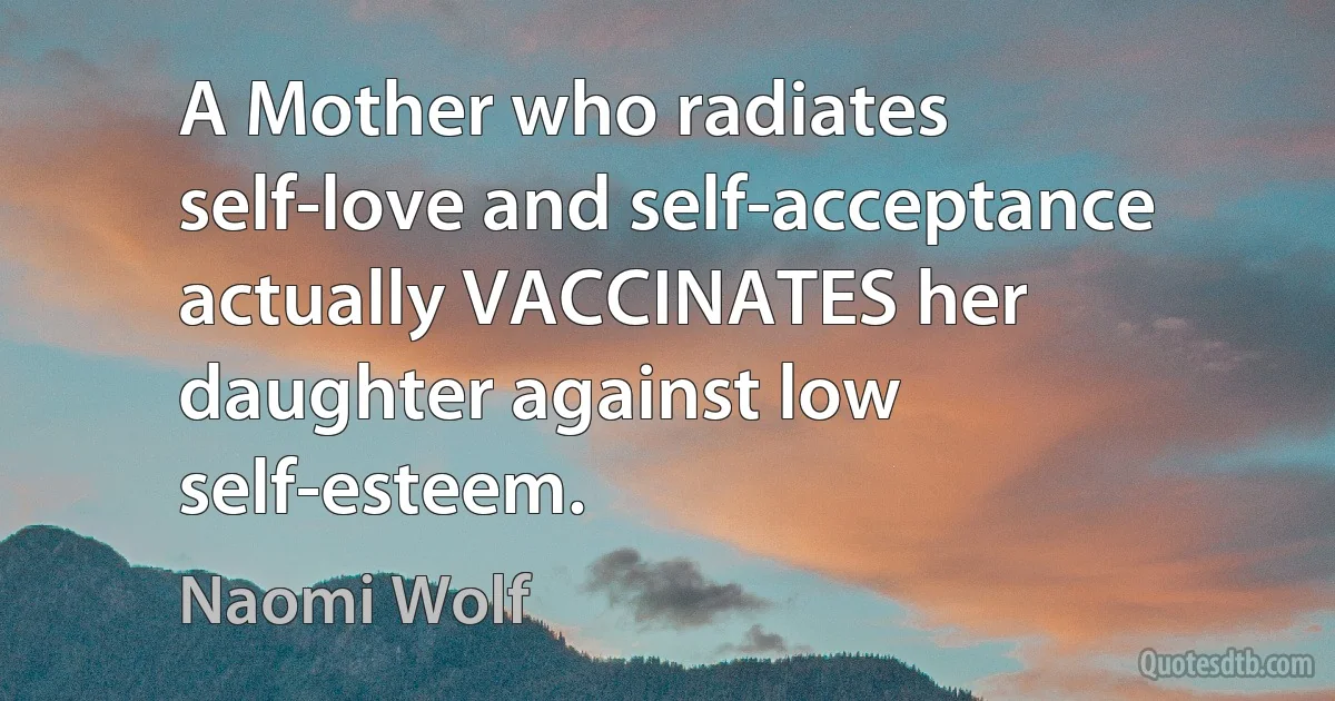 A Mother who radiates self-love and self-acceptance actually VACCINATES her daughter against low self-esteem. (Naomi Wolf)