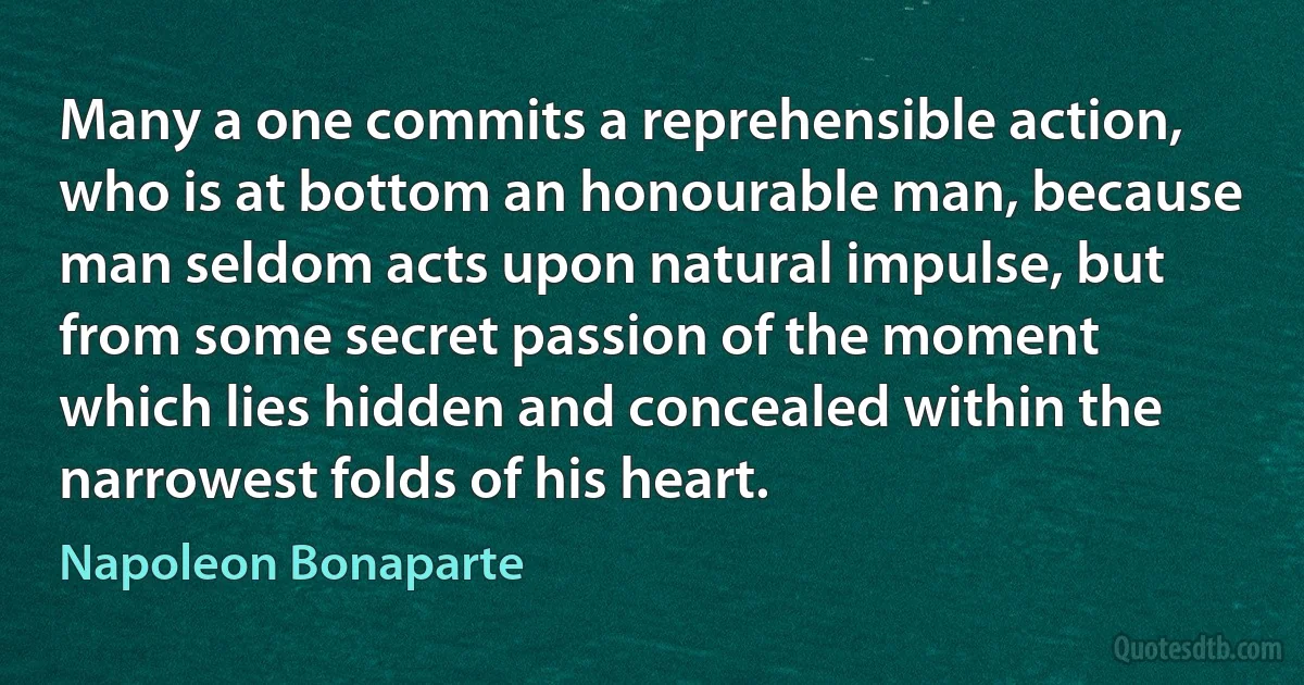 Many a one commits a reprehensible action, who is at bottom an honourable man, because man seldom acts upon natural impulse, but from some secret passion of the moment which lies hidden and concealed within the narrowest folds of his heart. (Napoleon Bonaparte)