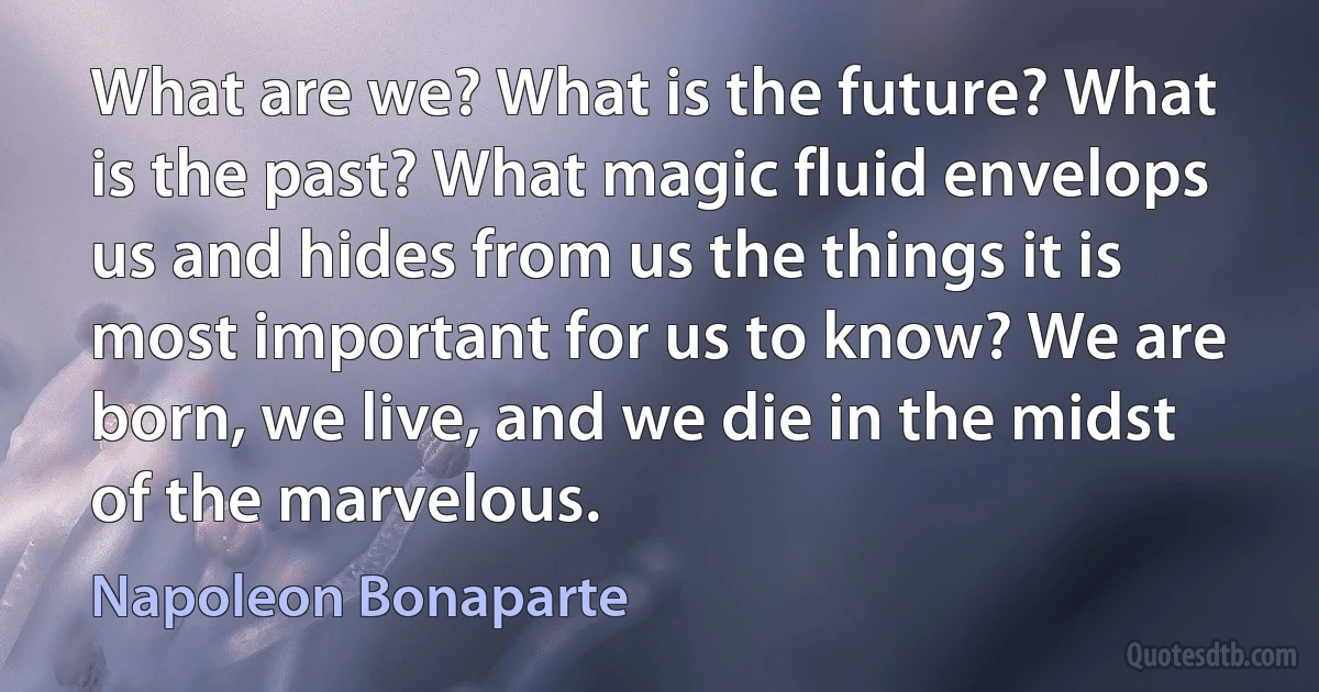 What are we? What is the future? What is the past? What magic fluid envelops us and hides from us the things it is most important for us to know? We are born, we live, and we die in the midst of the marvelous. (Napoleon Bonaparte)