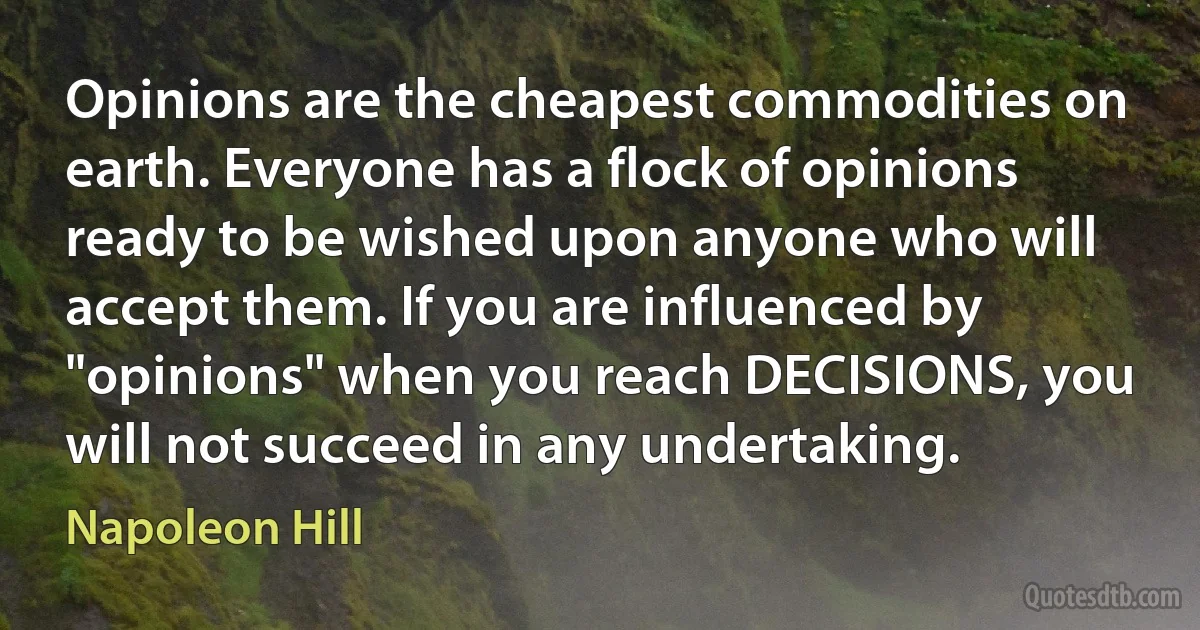 Opinions are the cheapest commodities on earth. Everyone has a flock of opinions ready to be wished upon anyone who will accept them. If you are influenced by "opinions" when you reach DECISIONS, you will not succeed in any undertaking. (Napoleon Hill)