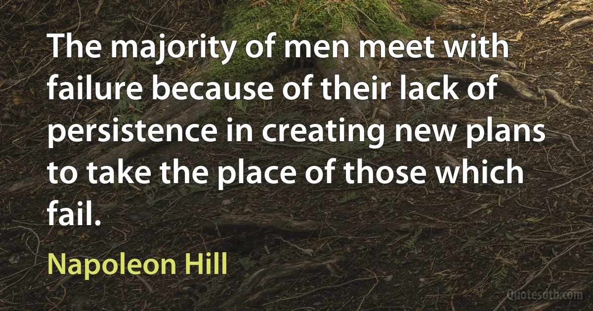 The majority of men meet with failure because of their lack of persistence in creating new plans to take the place of those which fail. (Napoleon Hill)