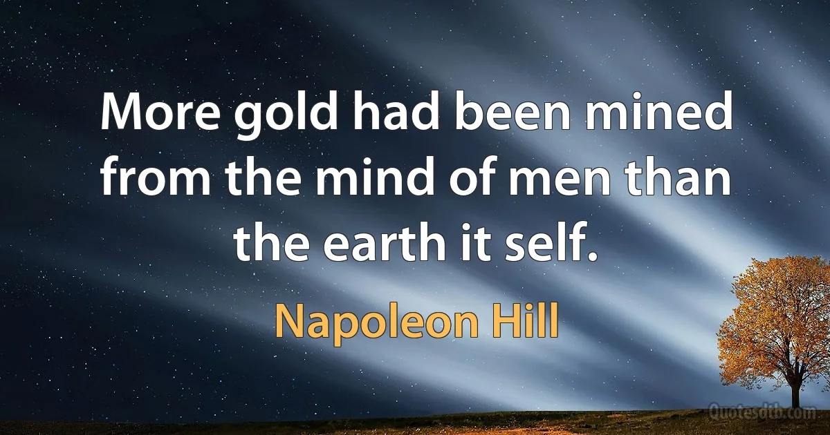 More gold had been mined from the mind of men than the earth it self. (Napoleon Hill)