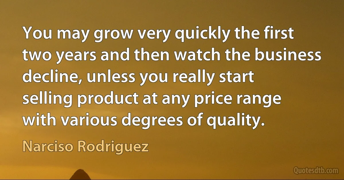 You may grow very quickly the first two years and then watch the business decline, unless you really start selling product at any price range with various degrees of quality. (Narciso Rodriguez)