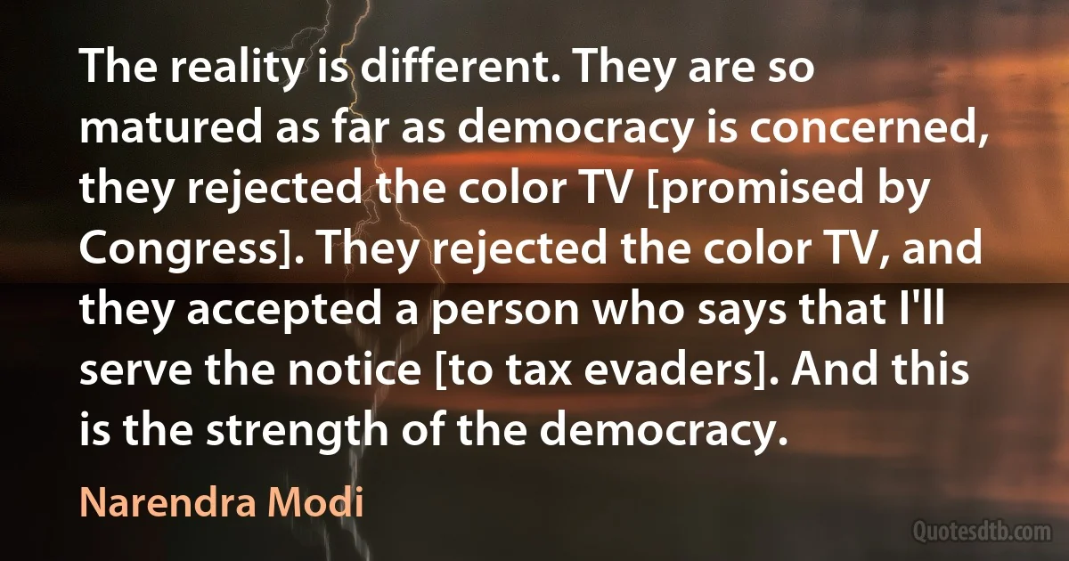 The reality is different. They are so matured as far as democracy is concerned, they rejected the color TV [promised by Congress]. They rejected the color TV, and they accepted a person who says that I'll serve the notice [to tax evaders]. And this is the strength of the democracy. (Narendra Modi)