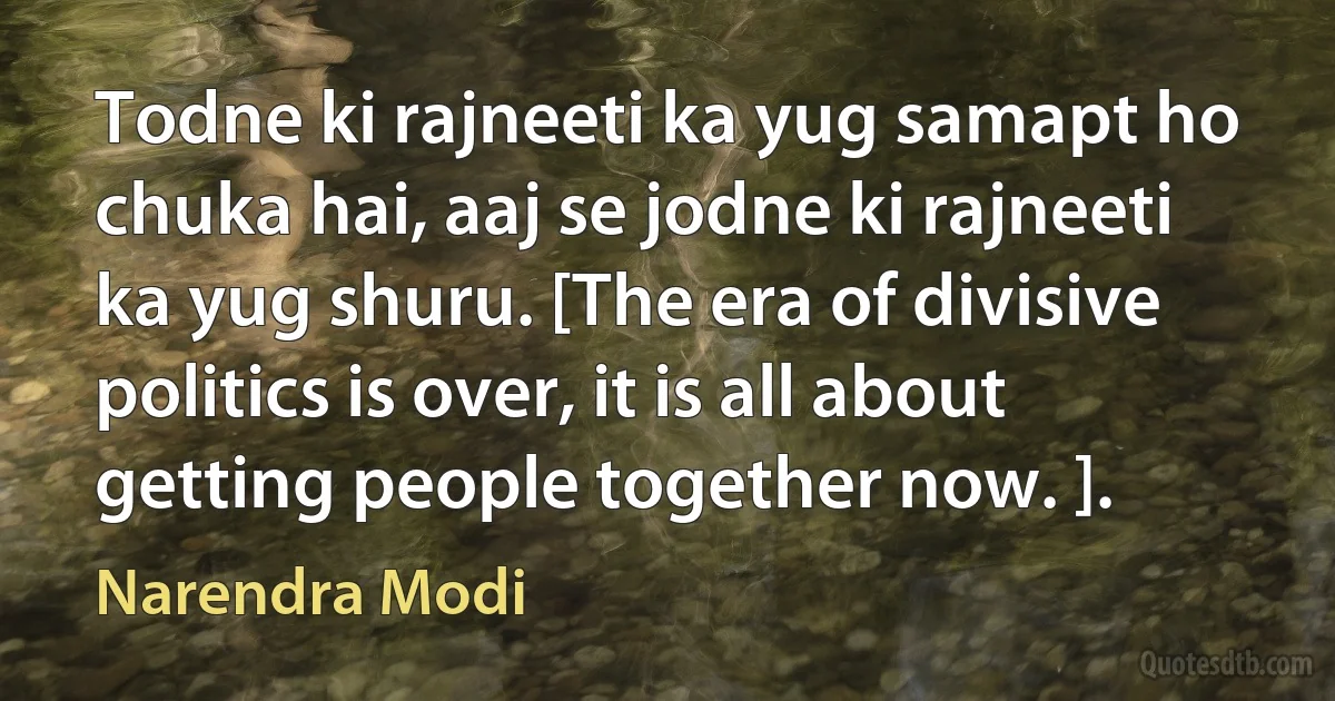 Todne ki rajneeti ka yug samapt ho chuka hai, aaj se jodne ki rajneeti ka yug shuru. [The era of divisive politics is over, it is all about getting people together now. ]. (Narendra Modi)