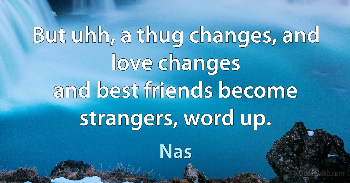 But uhh, a thug changes, and love changes
and best friends become strangers, word up. (Nas)