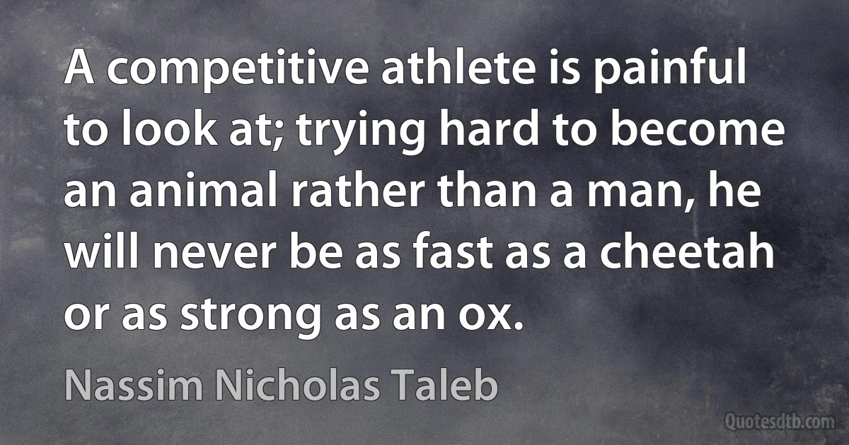 A competitive athlete is painful to look at; trying hard to become an animal rather than a man, he will never be as fast as a cheetah or as strong as an ox. (Nassim Nicholas Taleb)