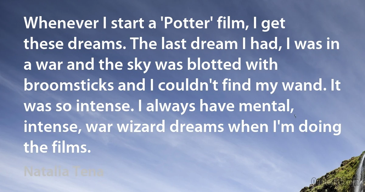 Whenever I start a 'Potter' film, I get these dreams. The last dream I had, I was in a war and the sky was blotted with broomsticks and I couldn't find my wand. It was so intense. I always have mental, intense, war wizard dreams when I'm doing the films. (Natalia Tena)