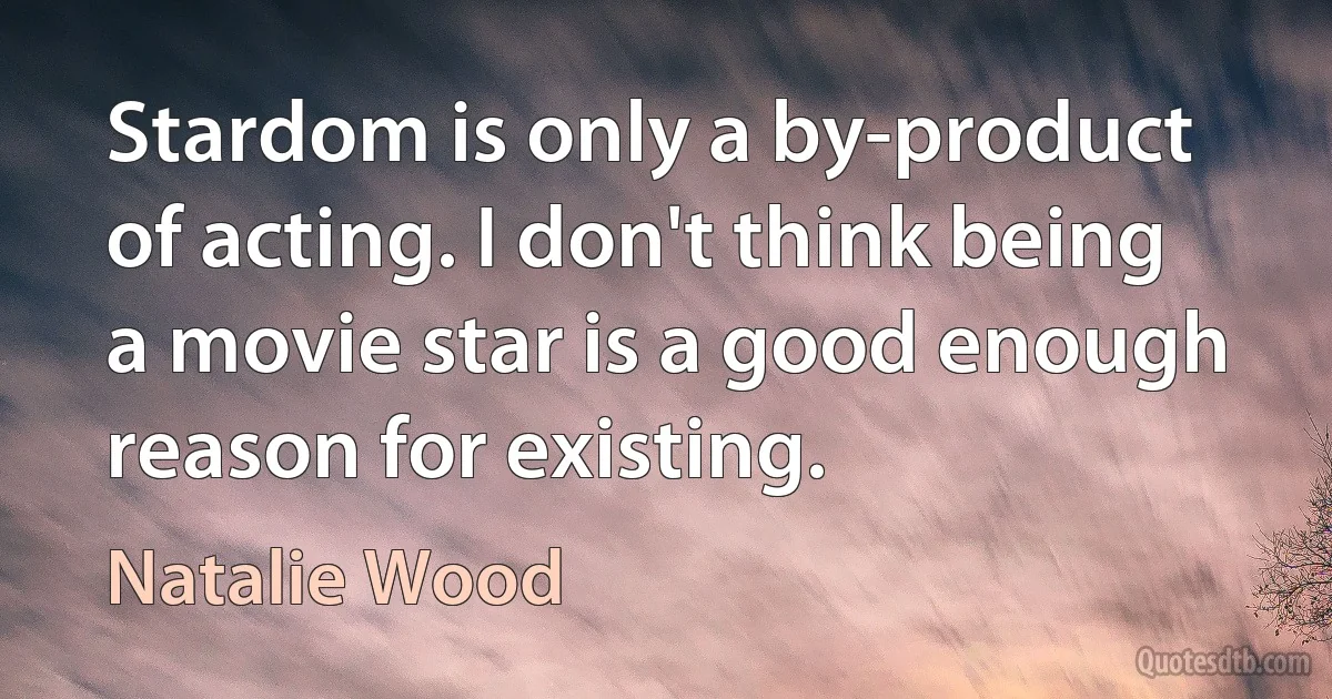 Stardom is only a by-product of acting. I don't think being a movie star is a good enough reason for existing. (Natalie Wood)