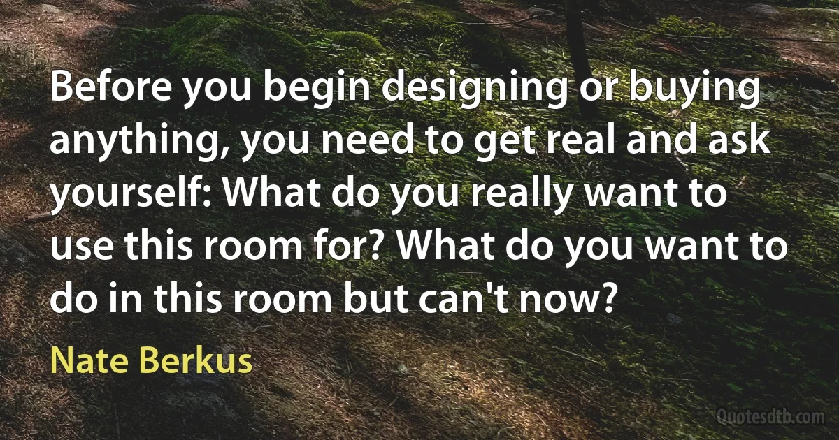 Before you begin designing or buying anything, you need to get real and ask yourself: What do you really want to use this room for? What do you want to do in this room but can't now? (Nate Berkus)