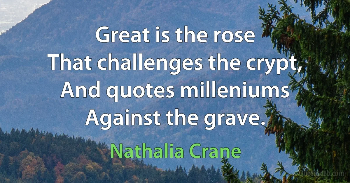 Great is the rose
That challenges the crypt,
And quotes milleniums
Against the grave. (Nathalia Crane)