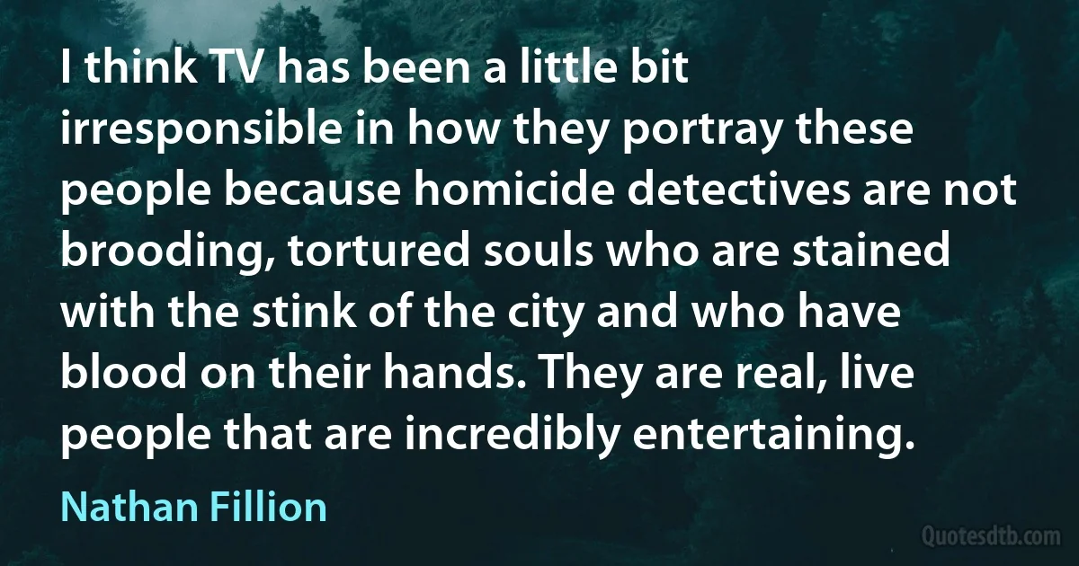 I think TV has been a little bit irresponsible in how they portray these people because homicide detectives are not brooding, tortured souls who are stained with the stink of the city and who have blood on their hands. They are real, live people that are incredibly entertaining. (Nathan Fillion)