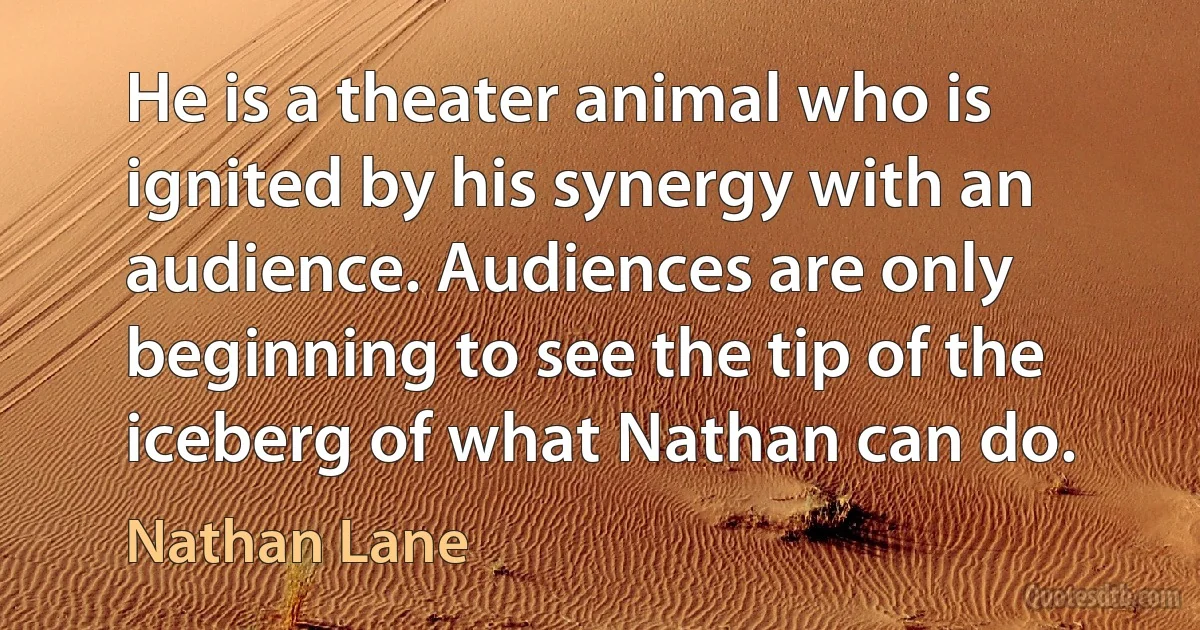 He is a theater animal who is ignited by his synergy with an audience. Audiences are only beginning to see the tip of the iceberg of what Nathan can do. (Nathan Lane)