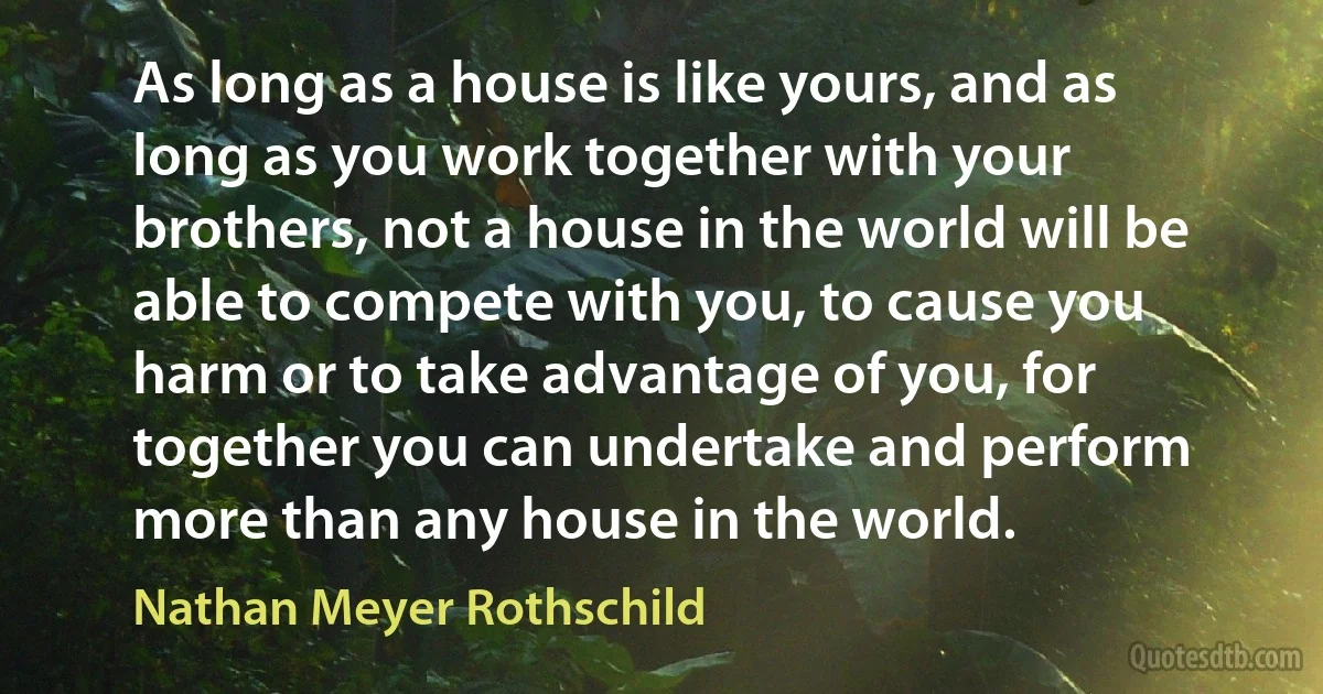 As long as a house is like yours, and as long as you work together with your brothers, not a house in the world will be able to compete with you, to cause you harm or to take advantage of you, for together you can undertake and perform more than any house in the world. (Nathan Meyer Rothschild)