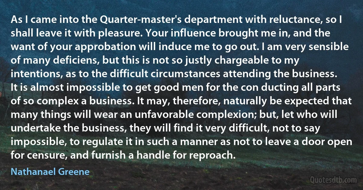 As I came into the Quarter-master's department with reluctance, so I shall leave it with pleasure. Your influence brought me in, and the want of your approbation will induce me to go out. I am very sensible of many deficiens, but this is not so justly chargeable to my intentions, as to the difficult circumstances attending the business. It is almost impossible to get good men for the con ducting all parts of so complex a business. It may, therefore, naturally be expected that many things will wear an unfavorable complexion; but, let who will undertake the business, they will find it very difficult, not to say impossible, to regulate it in such a manner as not to leave a door open for censure, and furnish a handle for reproach. (Nathanael Greene)