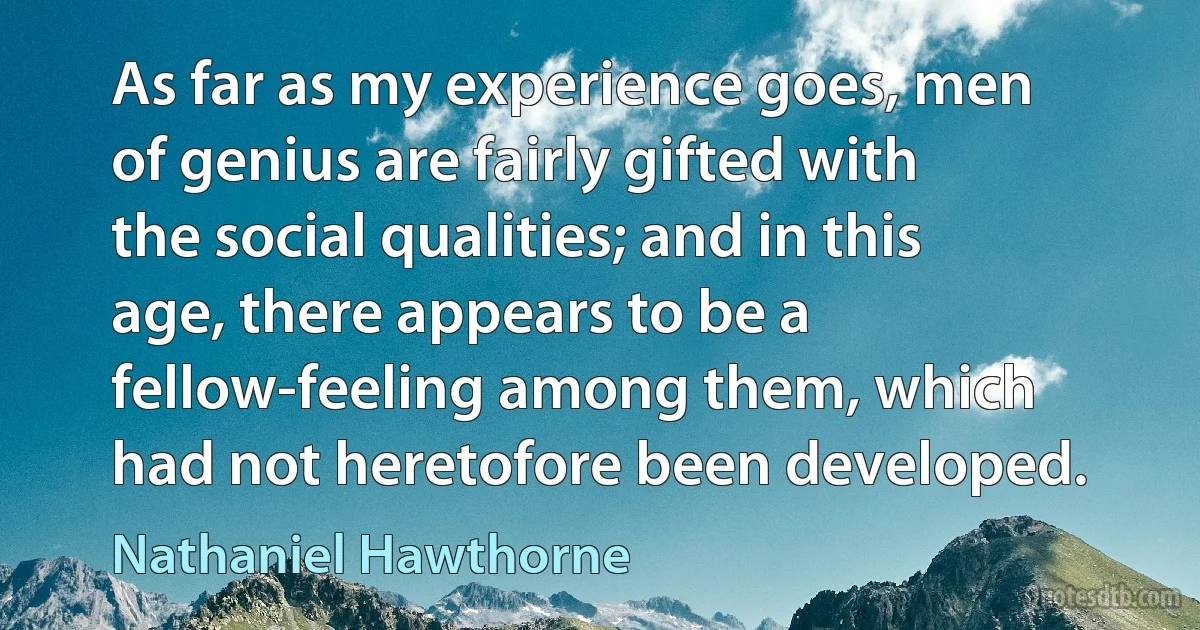 As far as my experience goes, men of genius are fairly gifted with the social qualities; and in this age, there appears to be a fellow-feeling among them, which had not heretofore been developed. (Nathaniel Hawthorne)