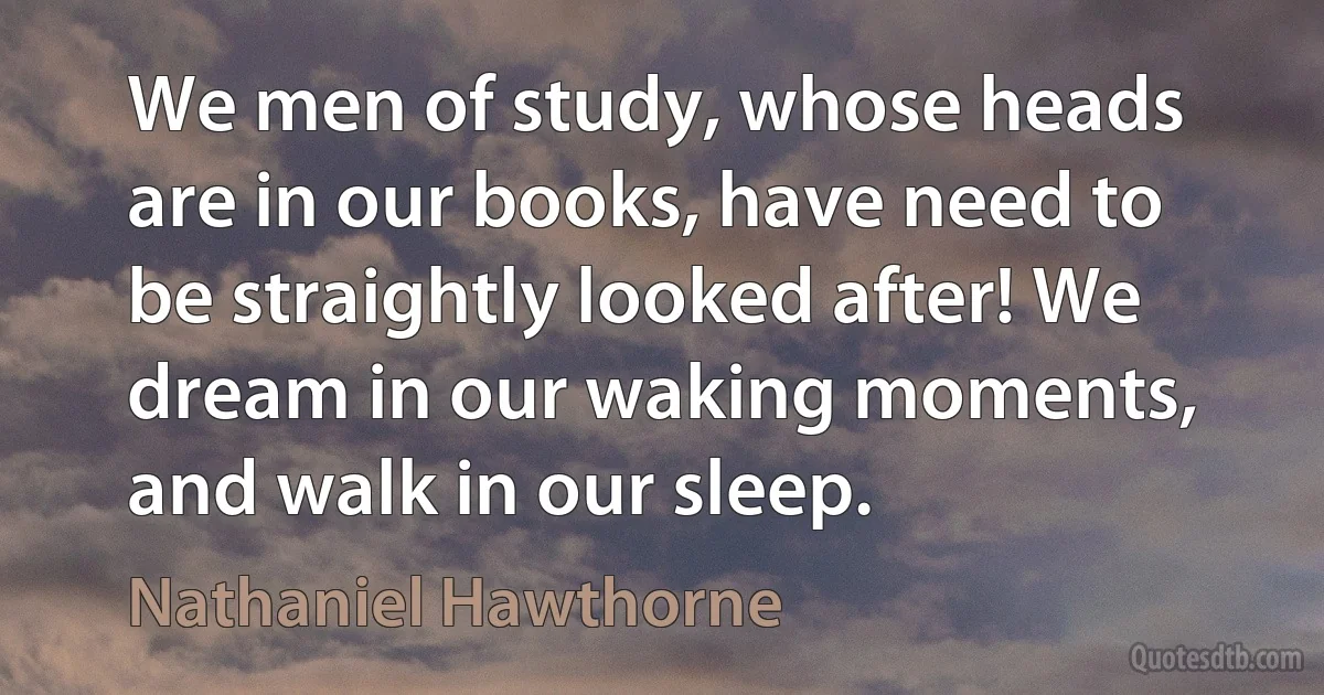 We men of study, whose heads are in our books, have need to be straightly looked after! We dream in our waking moments, and walk in our sleep. (Nathaniel Hawthorne)