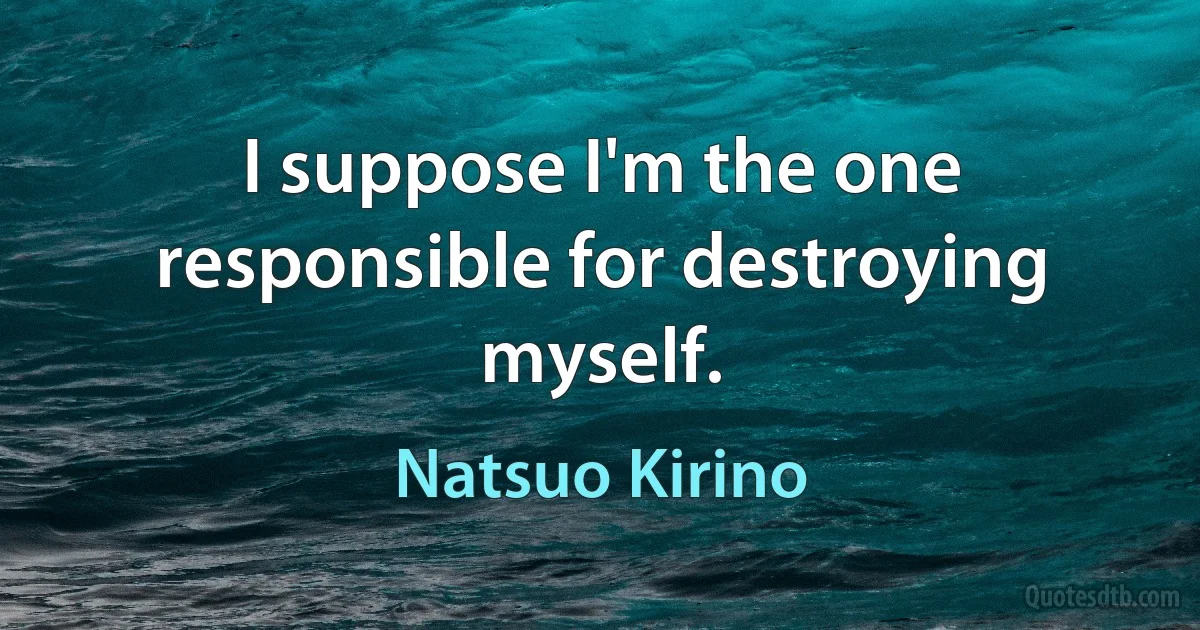 I suppose I'm the one responsible for destroying myself. (Natsuo Kirino)