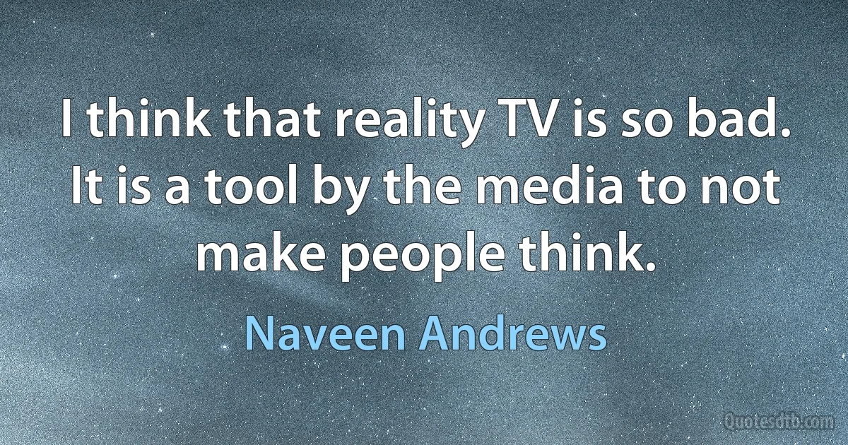 I think that reality TV is so bad. It is a tool by the media to not make people think. (Naveen Andrews)