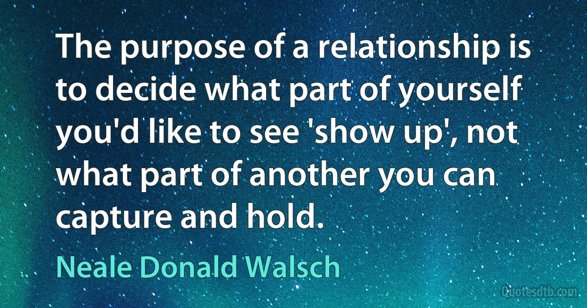 The purpose of a relationship is to decide what part of yourself you'd like to see 'show up', not what part of another you can capture and hold. (Neale Donald Walsch)