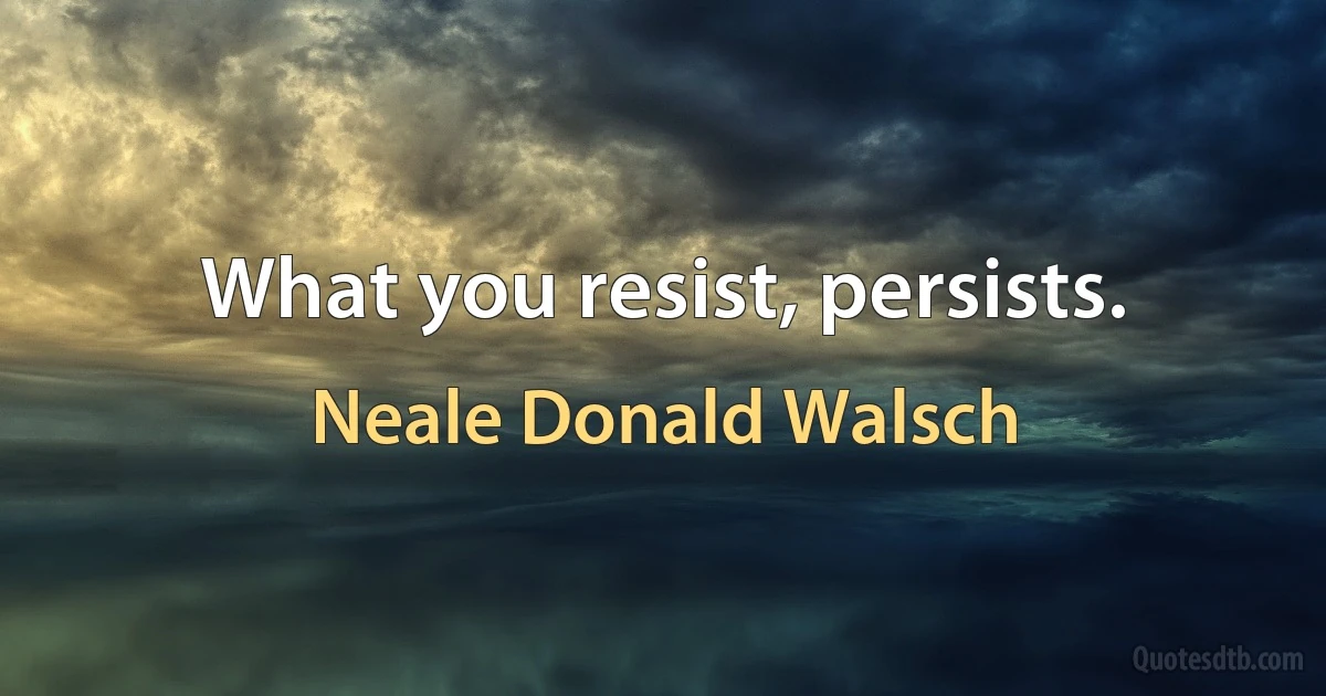 What you resist, persists. (Neale Donald Walsch)