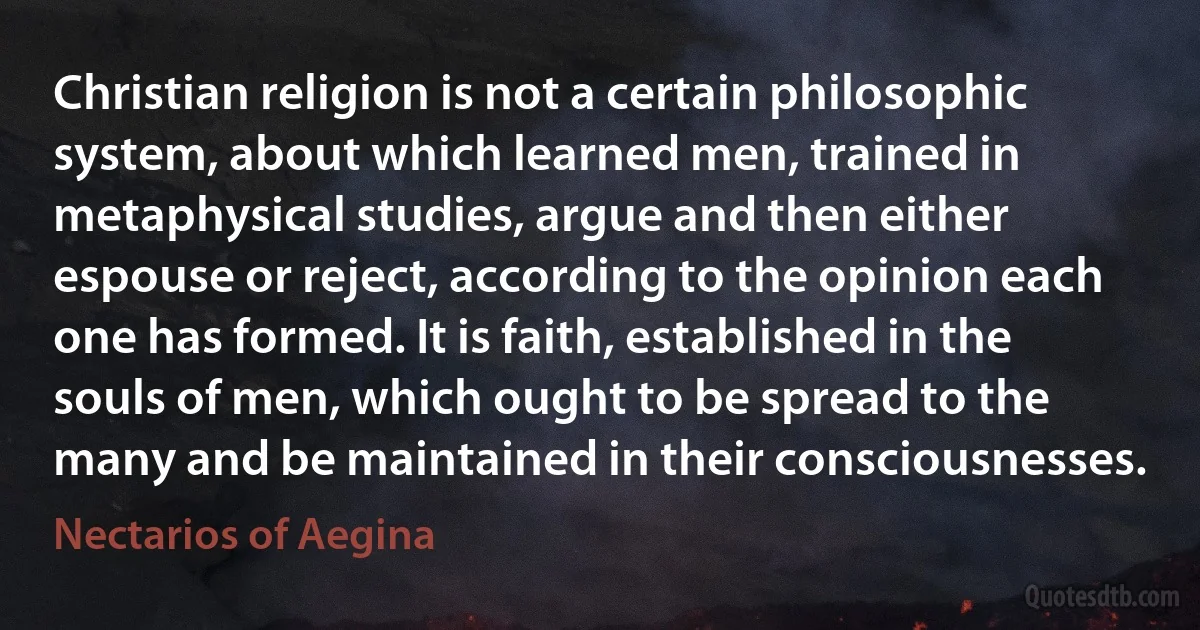 Christian religion is not a certain philosophic system, about which learned men, trained in metaphysical studies, argue and then either espouse or reject, according to the opinion each one has formed. It is faith, established in the souls of men, which ought to be spread to the many and be maintained in their consciousnesses. (Nectarios of Aegina)