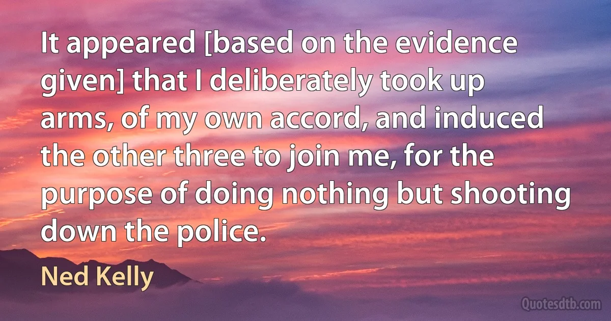 It appeared [based on the evidence given] that I deliberately took up arms, of my own accord, and induced the other three to join me, for the purpose of doing nothing but shooting down the police. (Ned Kelly)