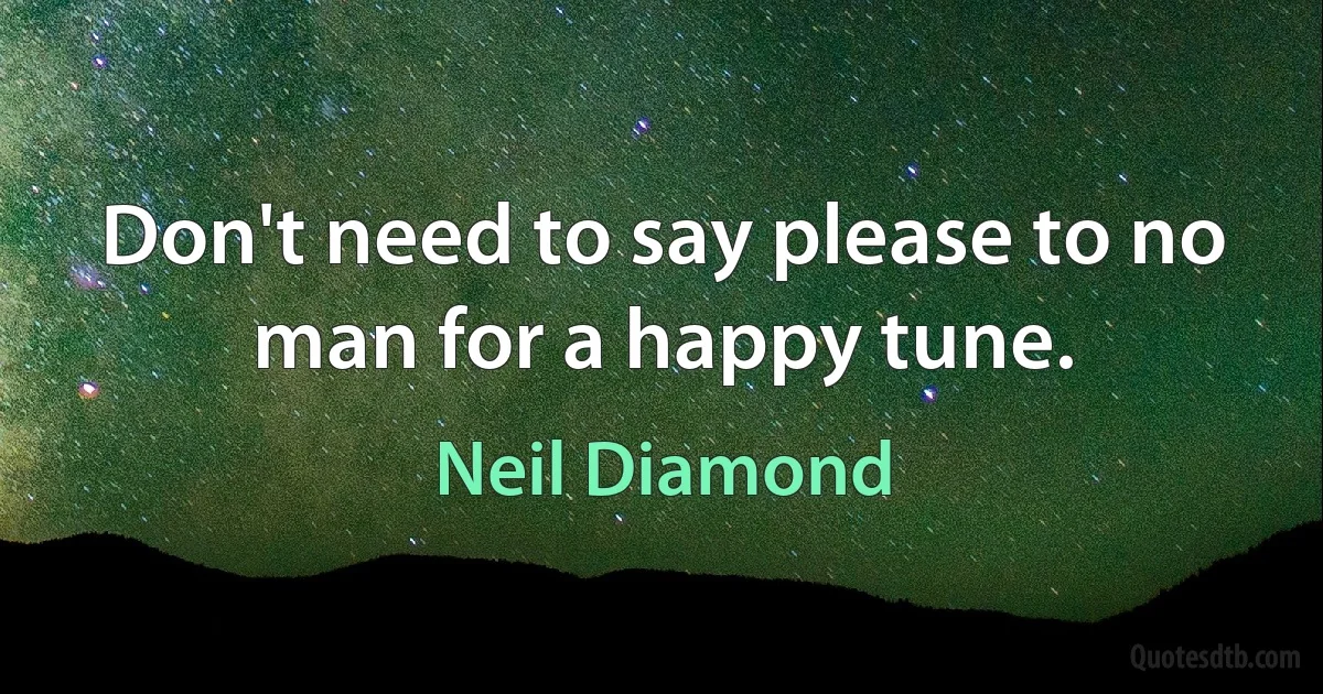 Don't need to say please to no man for a happy tune. (Neil Diamond)