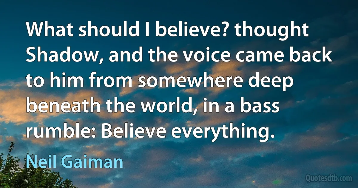 What should I believe? thought Shadow, and the voice came back to him from somewhere deep beneath the world, in a bass rumble: Believe everything. (Neil Gaiman)