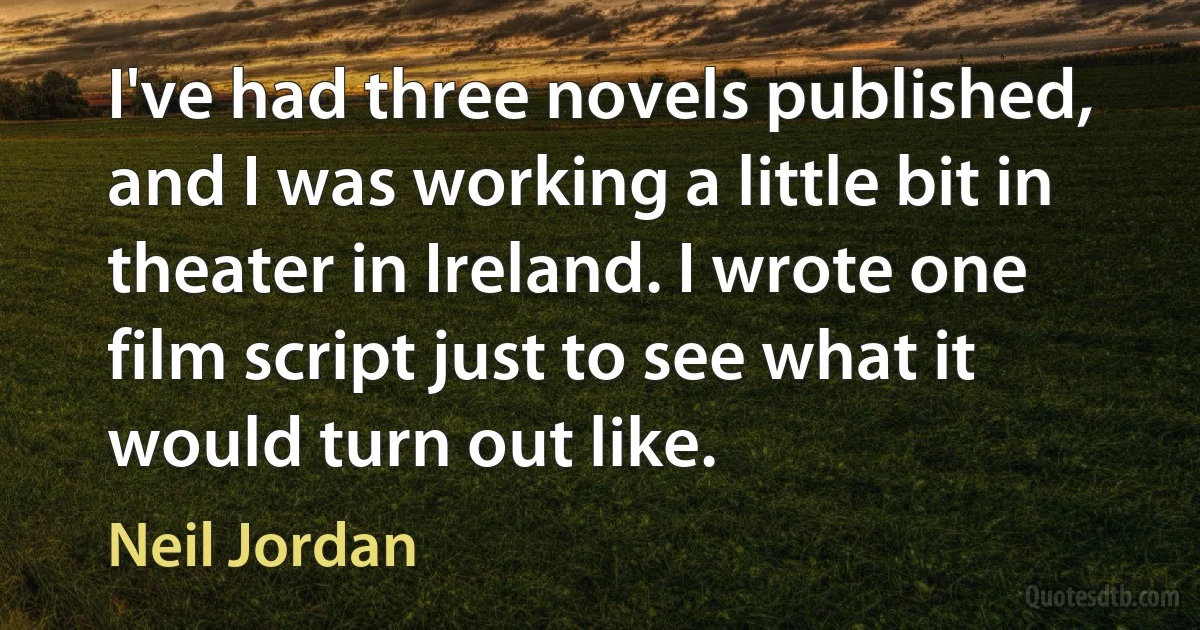 I've had three novels published, and I was working a little bit in theater in Ireland. I wrote one film script just to see what it would turn out like. (Neil Jordan)