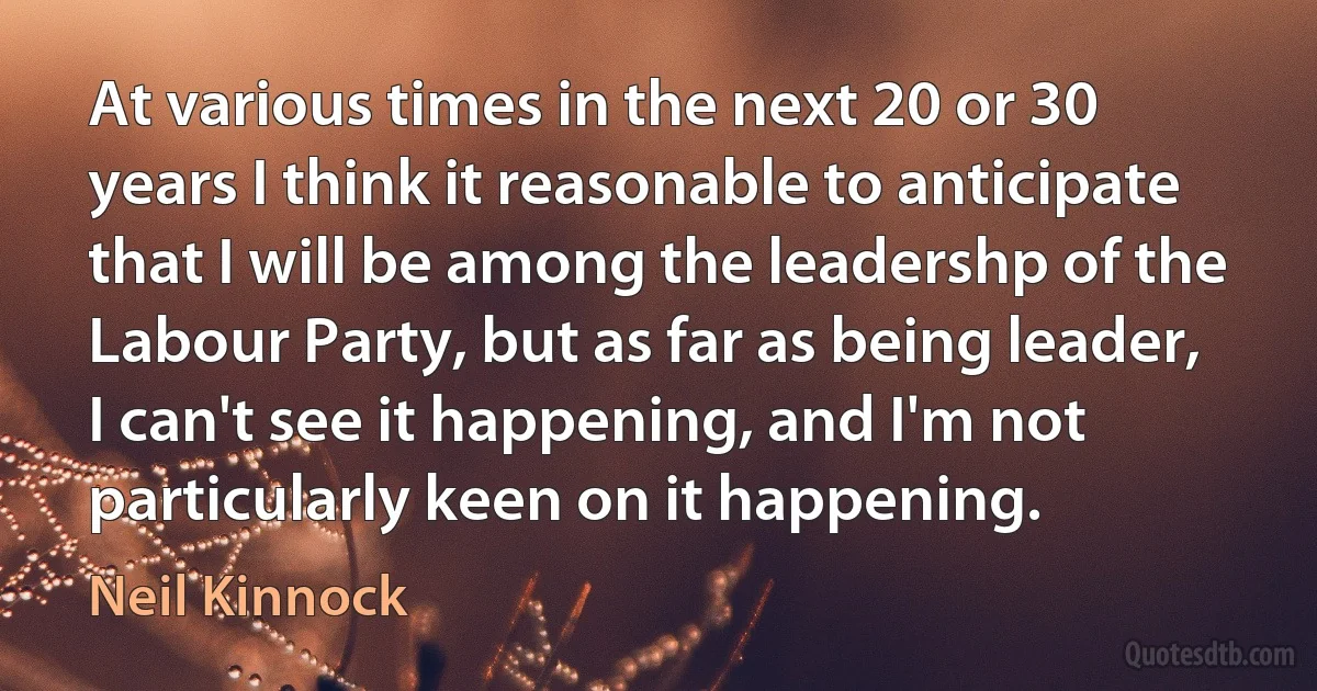 At various times in the next 20 or 30 years I think it reasonable to anticipate that I will be among the leadershp of the Labour Party, but as far as being leader, I can't see it happening, and I'm not particularly keen on it happening. (Neil Kinnock)