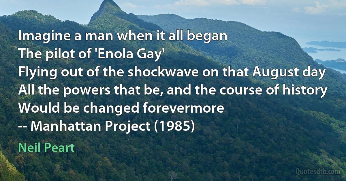 Imagine a man when it all began
The pilot of 'Enola Gay'
Flying out of the shockwave on that August day
All the powers that be, and the course of history
Would be changed forevermore
-- Manhattan Project (1985) (Neil Peart)