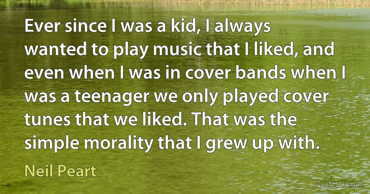 Ever since I was a kid, I always wanted to play music that I liked, and even when I was in cover bands when I was a teenager we only played cover tunes that we liked. That was the simple morality that I grew up with. (Neil Peart)