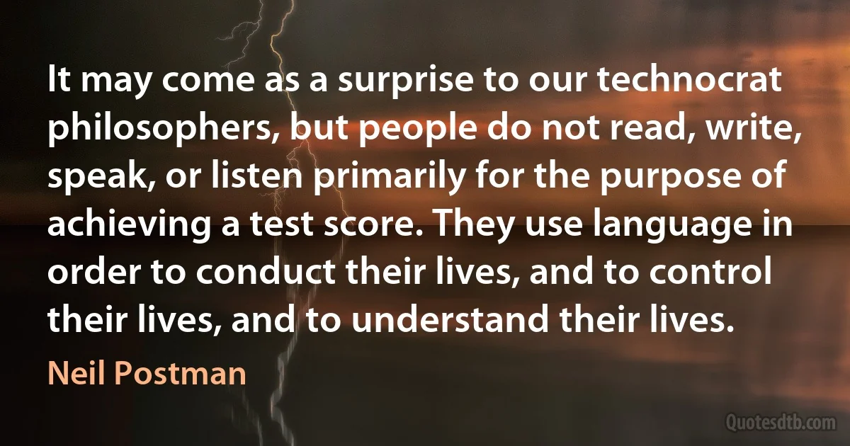 It may come as a surprise to our technocrat philosophers, but people do not read, write, speak, or listen primarily for the purpose of achieving a test score. They use language in order to conduct their lives, and to control their lives, and to understand their lives. (Neil Postman)