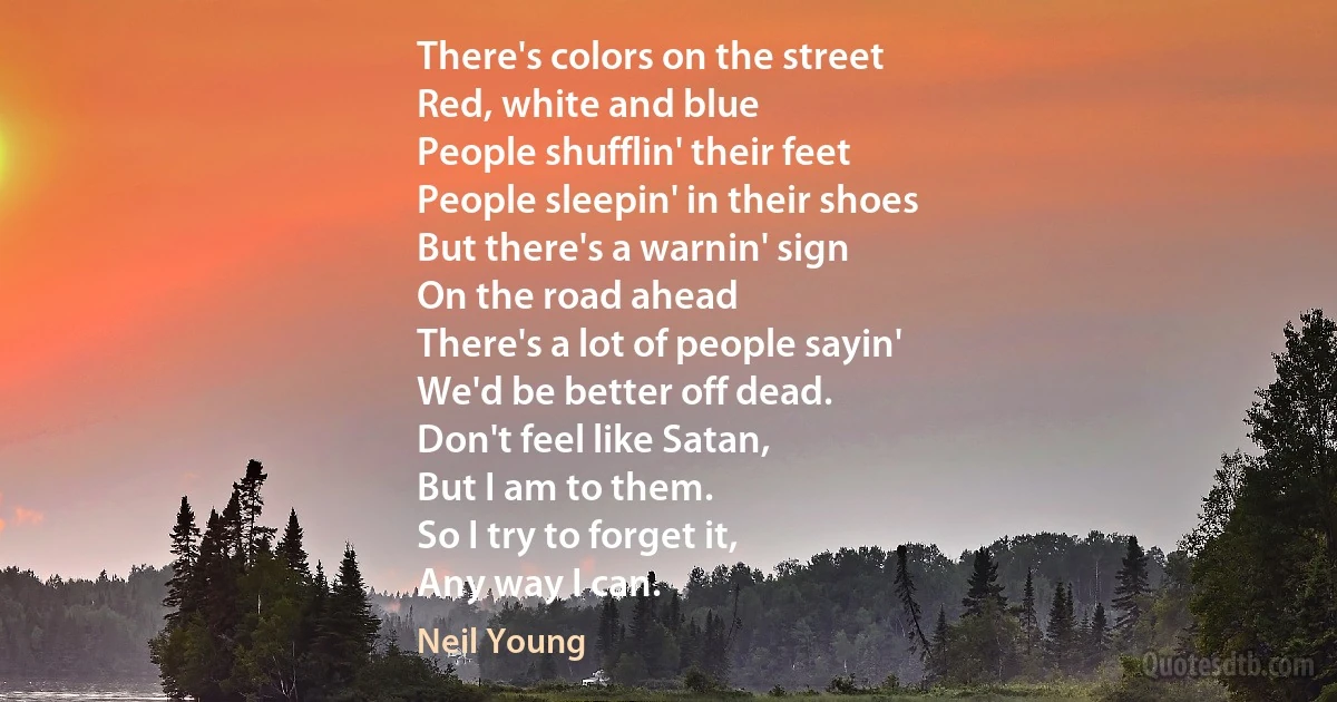 There's colors on the street
Red, white and blue
People shufflin' their feet
People sleepin' in their shoes
But there's a warnin' sign
On the road ahead
There's a lot of people sayin'
We'd be better off dead.
Don't feel like Satan,
But I am to them.
So I try to forget it,
Any way I can. (Neil Young)