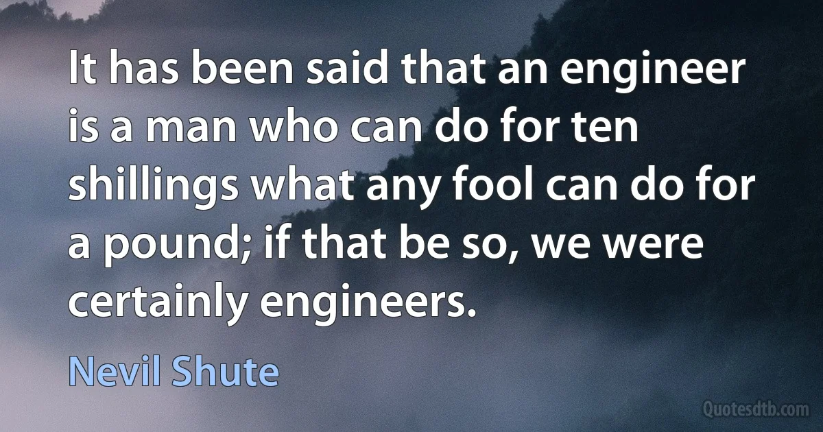 It has been said that an engineer is a man who can do for ten shillings what any fool can do for a pound; if that be so, we were certainly engineers. (Nevil Shute)