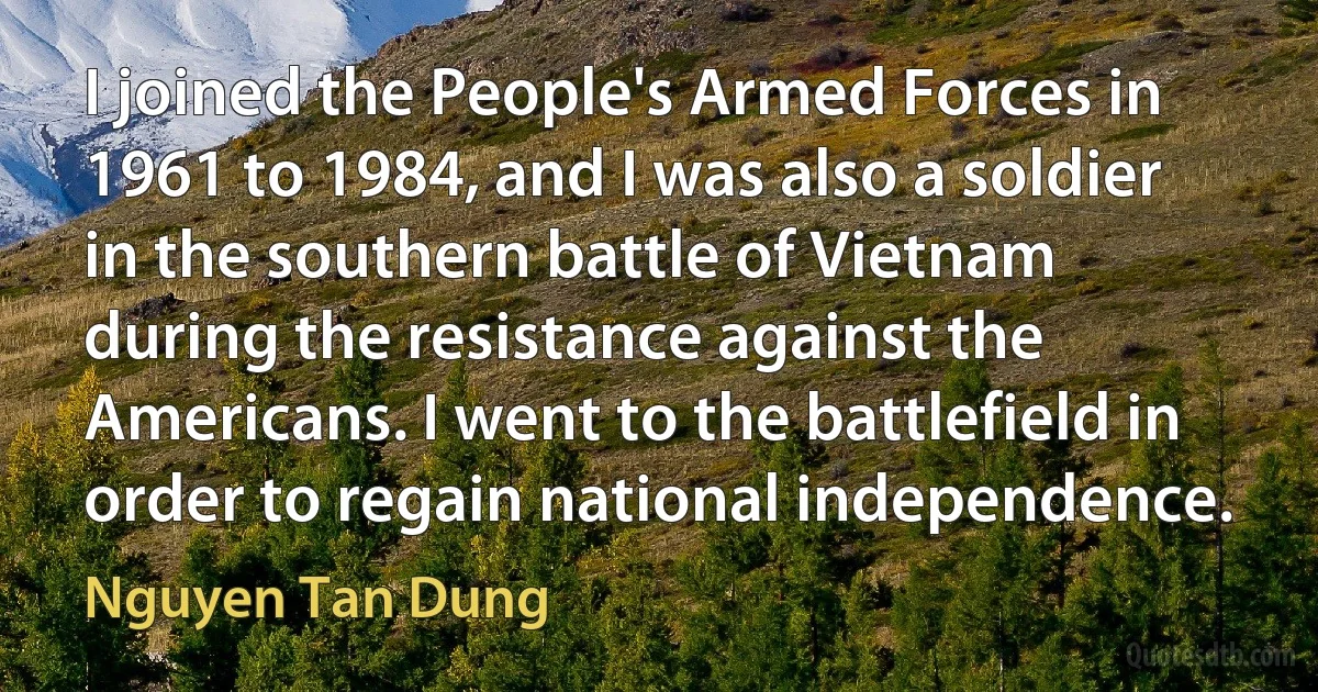 I joined the People's Armed Forces in 1961 to 1984, and I was also a soldier in the southern battle of Vietnam during the resistance against the Americans. I went to the battlefield in order to regain national independence. (Nguyen Tan Dung)