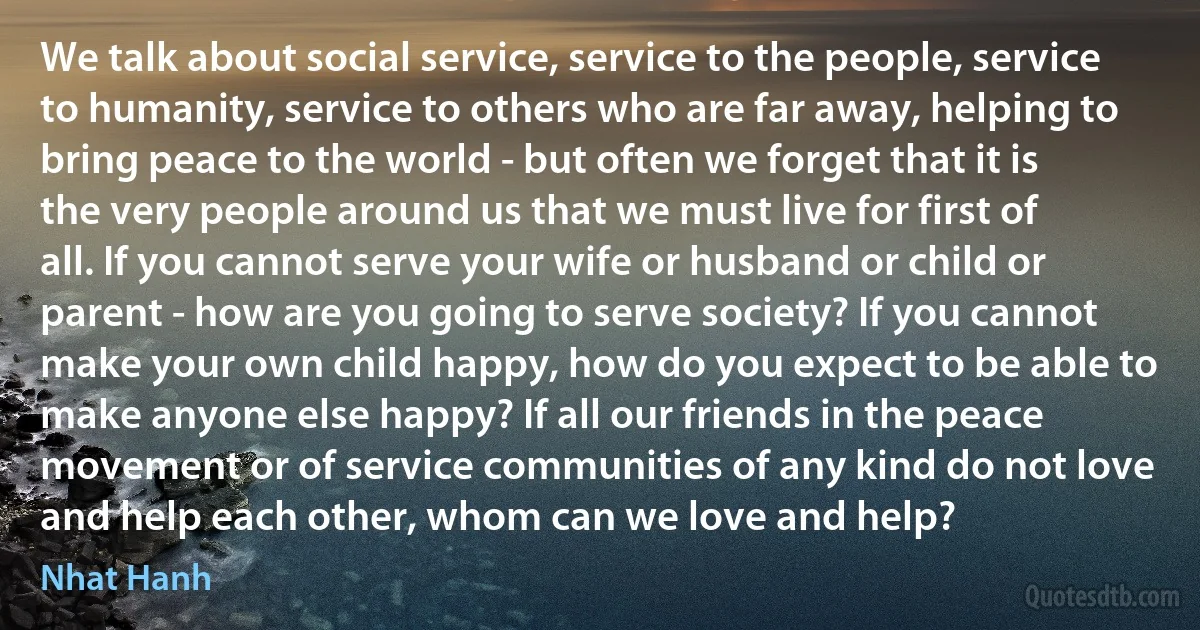 We talk about social service, service to the people, service to humanity, service to others who are far away, helping to bring peace to the world - but often we forget that it is the very people around us that we must live for first of all. If you cannot serve your wife or husband or child or parent - how are you going to serve society? If you cannot make your own child happy, how do you expect to be able to make anyone else happy? If all our friends in the peace movement or of service communities of any kind do not love and help each other, whom can we love and help? (Nhat Hanh)