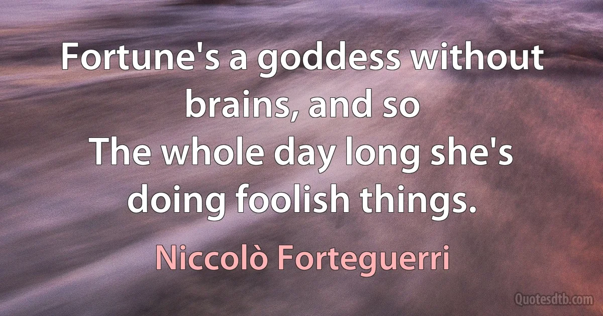 Fortune's a goddess without brains, and so
The whole day long she's doing foolish things. (Niccolò Forteguerri)