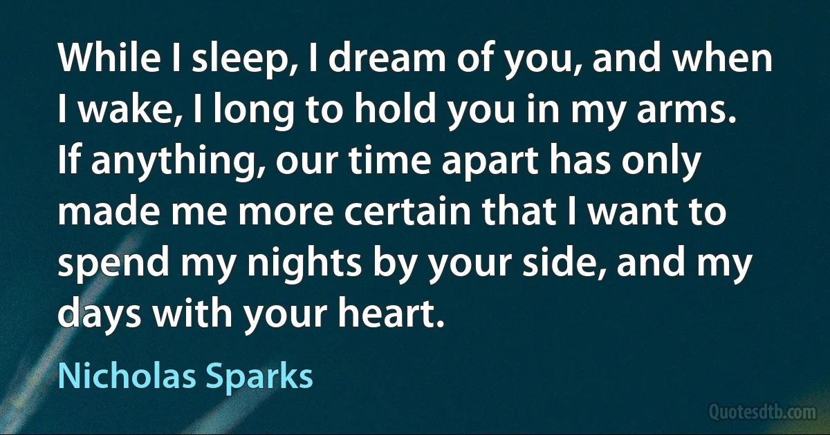 While I sleep, I dream of you, and when I wake, I long to hold you in my arms. If anything, our time apart has only made me more certain that I want to spend my nights by your side, and my days with your heart. (Nicholas Sparks)