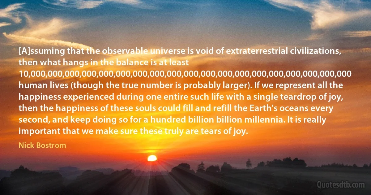 [A]ssuming that the observable universe is void of extraterrestrial civilizations, then what hangs in the balance is at least 10,000,000,000,000,000,000,000,000,000,000,000,000,000,000,000,000,000,000,000 human lives (though the true number is probably larger). If we represent all the happiness experienced during one entire such life with a single teardrop of joy, then the happiness of these souls could fill and refill the Earth's oceans every second, and keep doing so for a hundred billion billion millennia. It is really important that we make sure these truly are tears of joy. (Nick Bostrom)